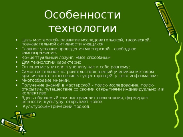 Цель мастерской- развитие исследовательской, творческой, познавательной активности учащихся. Главное условие проведения мастерской – свободное самовыражение. Концептуальный лозунг: «Все способны»! Для технологии характерно: Отношение учителя к ученику как к себе равному; Самостоятельное «строительство» знаний учеником методом критического отношения к существующей у него информации; Многообразие мнений. Получение знаний в мастерской – поиск-исследование, поиск-открытие, путешествие со своими открытиями индивидуально и в коллективе. Здесь обучаемый сам выстраивает свои знания, формирует ценности, культуру, открывает новое.  Культуроцентрический подход. 