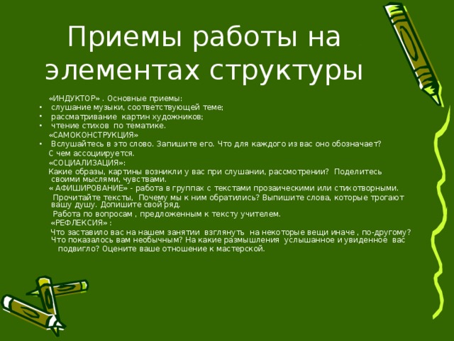  «ИНДУКТОР» . Основные приемы: слушание музыки, соответствующей теме; рассматривание картин художников; чтение стихов по тематике.  «САМОКОНСТРУКЦИЯ» Вслушайтесь в это слово. Запишите его. Что для каждого из вас оно обозначает?  С чем ассоциируется.  «СОЦИАЛИЗАЦИЯ»:  Какие образы, картины возникли у вас при слушании, рассмотрении? Поделитесь своими мыслями, чувствами.  « АФИШИРОВАНИЕ» - работа в группах с текстами прозаическими или стихотворными.  Прочитайте тексты, Почему мы к ним обратились? Выпишите слова, которые трогают вашу душу. Допишите свой ряд.  Работа по вопросам , предложенным к тексту учителем.  «РЕФЛЕКСИЯ» :  Что заставило вас на нашем занятии взглянуть на некоторые вещи иначе , по-другому? Что показалось вам необычным? На какие размышления услышанное и увиденное вас  подвигло? Оцените ваше отношение к мастерской. 