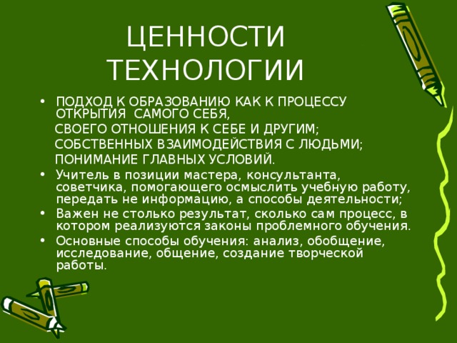 ПОДХОД К ОБРАЗОВАНИЮ КАК К ПРОЦЕССУ ОТКРЫТИЯ САМОГО СЕБЯ,  СВОЕГО ОТНОШЕНИЯ К СЕБЕ И ДРУГИМ;  СОБСТВЕННЫХ ВЗАИМОДЕЙСТВИЯ С ЛЮДЬМИ;  ПОНИМАНИЕ ГЛАВНЫХ УСЛОВИЙ. Учитель в позиции мастера, консультанта, советчика, помогающего осмыслить учебную работу, передать не информацию, а способы деятельности; Важен не столько результат, сколько сам процесс, в котором реализуются законы проблемного обучения. Основные способы обучения: анализ, обобщение, исследование, общение, создание творческой работы. 