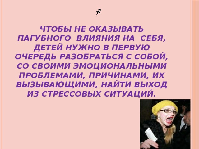 ЧТОБЫ НЕ ОКАЗЫВАТЬ ПАГУБНОГО ВЛИЯНИЯ НА СЕБЯ, ДЕТЕЙ НУЖНО В ПЕРВУЮ ОЧЕРЕДЬ РАЗОБРАТЬСЯ С СОБОЙ, СО СВОИМИ ЭМОЦИОНАЛЬНЫМИ ПРОБЛЕМАМИ, ПРИЧИНАМИ, ИХ ВЫЗЫВАЮЩИМИ, НАЙТИ ВЫХОД ИЗ СТРЕССОВЫХ СИТУАЦИЙ. 