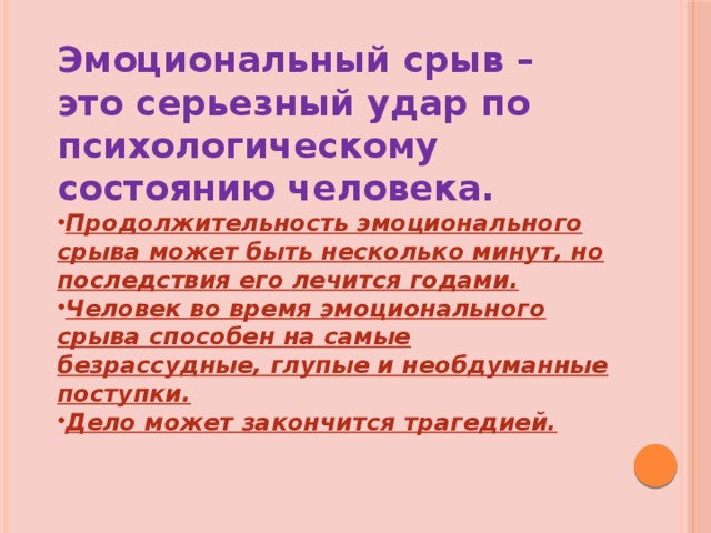 Эмоциональный срыв – это серьезный удар по психологическому состоянию человека. Продолжительность эмоционального срыва может быть несколько минут, но последствия его лечится годами. Человек во время эмоционального срыва способен на самые безрассудные, глупые и необдуманные поступки. Дело может закончится трагедией. 