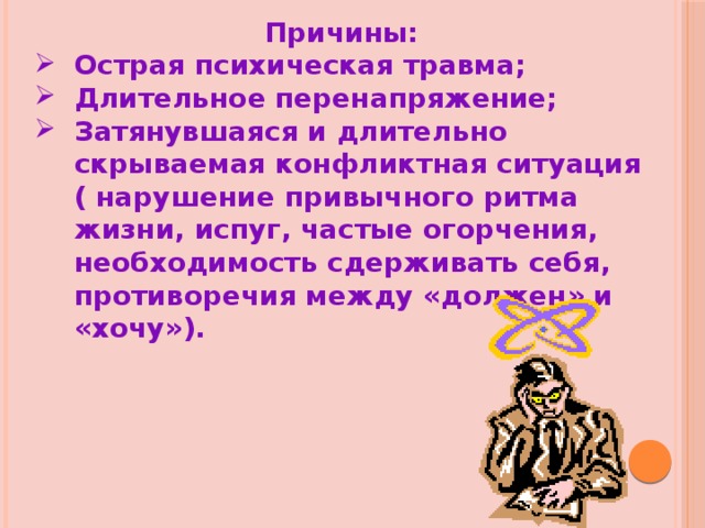 Причины: Острая психическая травма; Длительное перенапряжение; Затянувшаяся и длительно скрываемая конфликтная ситуация ( нарушение привычного ритма жизни, испуг, частые огорчения, необходимость сдерживать себя, противоречия между «должен» и «хочу»). 