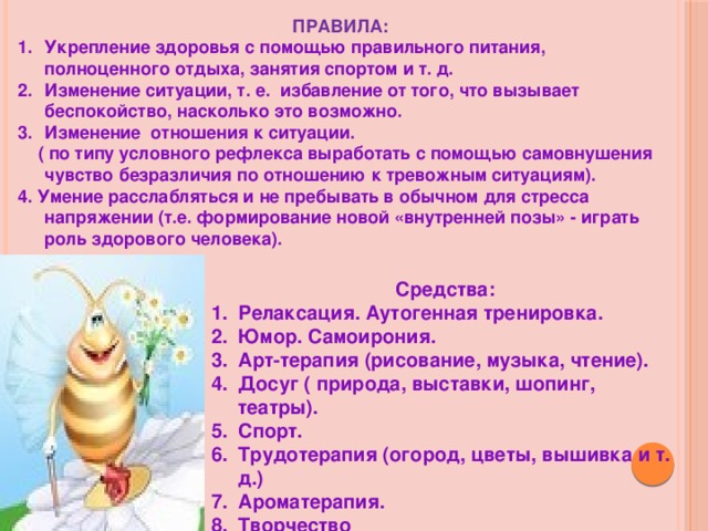 ПРАВИЛА: Укрепление здоровья с помощью правильного питания, полноценного отдыха, занятия спортом и т. д. Изменение ситуации, т. е. избавление от того, что вызывает беспокойство, насколько это возможно. Изменение отношения к ситуации.  ( по типу условного рефлекса выработать с помощью самовнушения чувство безразличия по отношению к тревожным ситуациям). 4. Умение расслабляться и не пребывать в обычном для стресса напряжении (т.е. формирование новой «внутренней позы» - играть роль здорового человека).  Средства: Релаксация. Аутогенная тренировка. Юмор. Самоирония. Арт-терапия (рисование, музыка, чтение). Досуг ( природа, выставки, шопинг, театры). Спорт. Трудотерапия (огород, цветы, вышивка и т. д.) Ароматерапия. Творчество 