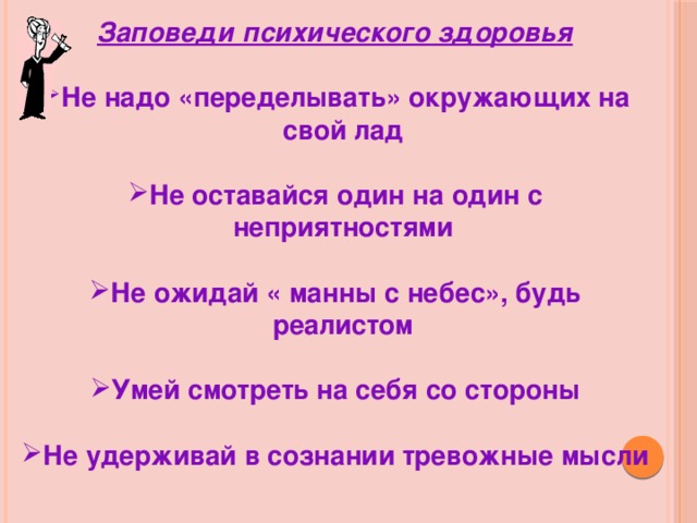 Заповеди психического здоровья  Не надо «переделывать» окружающих на свой лад  Не оставайся один на один с неприятностями  Не ожидай « манны с небес», будь реалистом  Умей смотреть на себя со стороны  Не удерживай в сознании тревожные мысли 