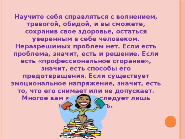 Научите себя справляться с волнением, тревогой, обидой, и вы сможете, сохранив свое здоровье, остаться уверенным в себе человеком. Неразрешимых проблем нет. Если есть проблема, значит, есть и решение. Если есть «профессиональное сгорание», значит, есть способы его предотвращения. Если существует эмоциональное напряжение, значит, есть то, что его снимает или не допускает. Многое вам знакомо, следует лишь начать делать. 