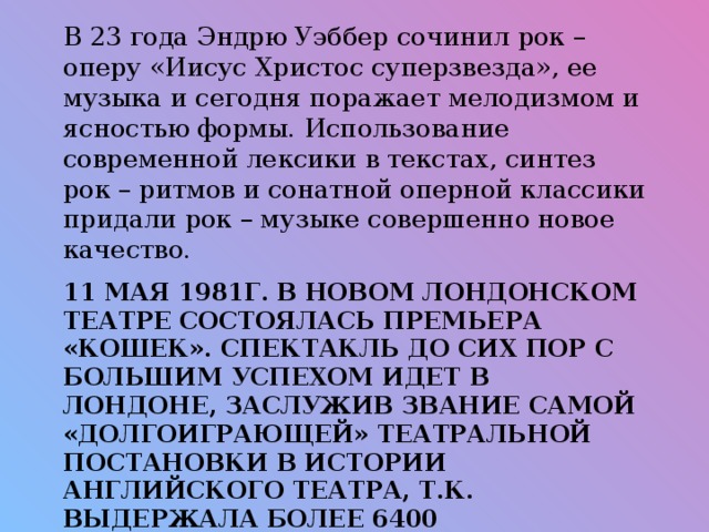 В 23 года Эндрю Уэббер сочинил рок – оперу «Иисус Христос суперзвезда», ее музыка и сегодня поражает мелодизмом и ясностью формы. Использование современной лексики в текстах, синтез рок – ритмов и сонатной оперной классики придали рок – музыке совершенно новое качество.  11 мая 1981г. В Новом Лондонском театре состоялась премьера «Кошек». Спектакль до сих пор с большим успехом идет в Лондоне, заслужив звание самой «долгоиграющей» театральной постановки в истории английского театра, т.к. выдержала более 6400 представлений.   
