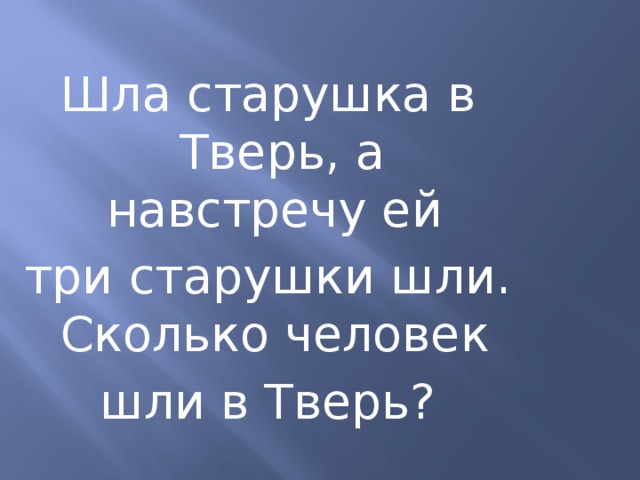 Шла старушка в Тверь, а навстречу ей три старушки шли. Сколько человек шли в Тверь?  