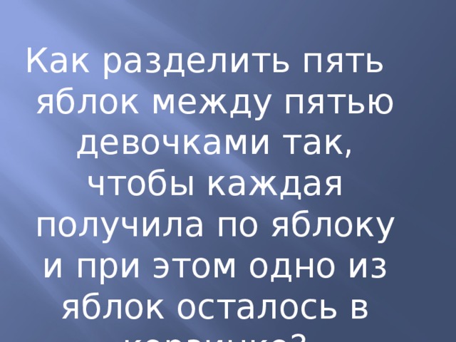Как разделить пять яблок между пятью девочками так, чтобы каждая получила по яблоку и при этом одно из яблок осталось в корзинке? 
