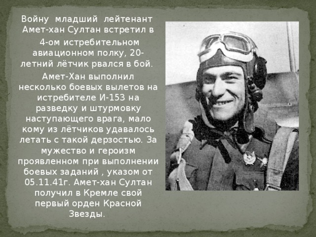 Войну младший лейтенант Амет-хан Султан встретил в  4-ом истребительном авиационном полку, 20-летний лётчик рвался в бой.  Амет-Хан выполнил несколько боевых вылетов на истребителе И-153 на разведку и штурмовку наступающего врага, мало кому из лётчиков удавалось летать с такой дерзостью. За мужество и героизм проявленном при выполнении боевых заданий , указом от 05.11.41г. Амет-хан Султан получил в Кремле свой первый орден Красной Звезды. 