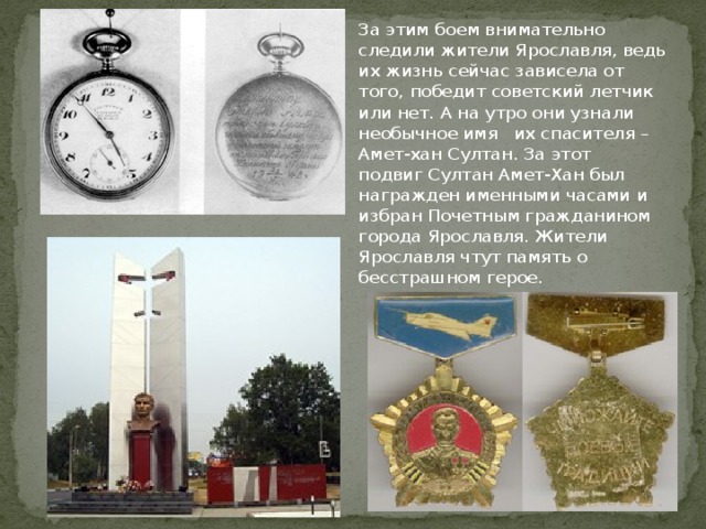 За этим боем внимательно следили жители Ярославля, ведь их жизнь сейчас зависела от того, победит советский летчик или нет. А на утро они узнали необычное имя их спасителя – Амет-хан Султан. За этот подвиг Султан Амет-Хан был награжден именными часами и избран Почетным гражданином города Ярославля. Жители Ярославля чтут память о бесстрашном герое. 