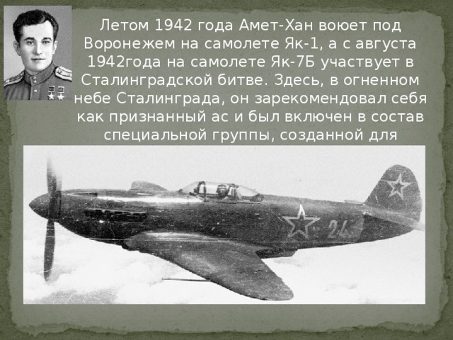Летом 1942 года Амет-Хан воюет под Воронежем на самолете Як-1, а с августа 1942года на самолете Як-7Б участвует в Сталинградской битве. Здесь, в огненном небе Сталинграда, он зарекомендовал себя как признанный ас и был включен в состав специальной группы, созданной для противодействия немецким асам. 
