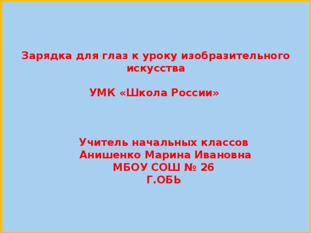 Зарядка для глаз к уроку изобразительного искусства  УМК «Школа России»    Учитель начальных классов  Анишенко Марина Ивановна МБОУ СОШ № 26 Г.ОБЬ 