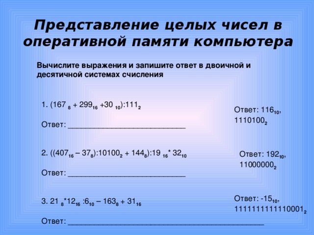 Представление целых чисел в оперативной памяти компьютера Вычислите выражения и запишите ответ в двоичной и десятичной системах счисления 1. (167 8  + 299 16 +30 10 ):111 2 Ответ: ___________________________ 2. ((407 16 – 37 8 ):10100 2 + 144 8 ):19 16 * 32 10 Ответ: ___________________________ 3. 21 8 *12 16  : 6 10 – 163 8 + 31 16 Ответ: _____________________________________________ Ответ: 116 10 , 11 10100 2 Ответ: 192 10 , 11000000 2 Ответ: -15 10 , 1111111111110001 2 