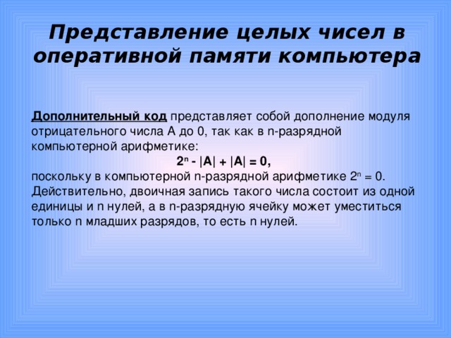 Представление целых чисел в оперативной памяти компьютера Дополнительный код представляет собой дополнение модуля отрицательного числа А до 0, так как в n-разрядной компьютерной арифметике: 2 n - |А| + |А| = 0, поскольку в компьютерной n-разрядной арифметике 2 n = 0. Действительно, двоичная запись такого числа состоит из одной единицы и n нулей, а в n-разрядную ячейку может уместиться только n младших разрядов, то есть n нулей. 