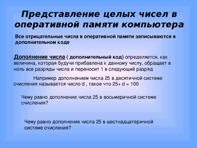 Представление целых чисел в оперативной памяти компьютера Все отрицательные числа в оперативной памяти записываются в дополнительном коде Дополнение числа  ( дополнительный код) определяется, как величина, которая будучи прибавлена к данному числу, обращает в ноль все разряды числа и переносит 1 в следующий разряд  Например дополнением числа 25 в десятичной системе счисления называется число d , такое что 25+ d = 100 