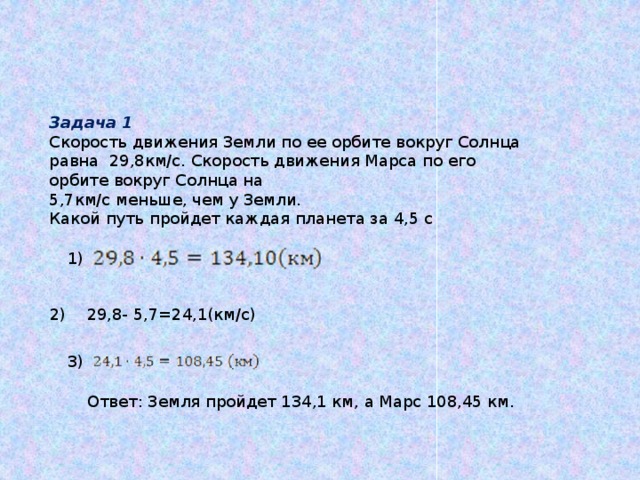 Задача 1 Скорость движения Земли по ее орбите вокруг Солнца равна 29,8км/c. Скорость движения Марса по его орбите вокруг Солнца на 5,7км/с меньше, чем у Земли. Какой путь пройдет каждая планета за 4,5 с 1) 2) 29,8- 5,7=24,1(км/c) 3) Ответ: Земля пройдет 134,1 км, а Марс 108,45 км. 