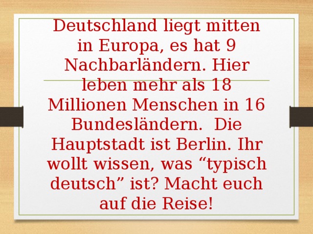 Deutschland liegt mitten in Europa, es hat 9 Nachbarländern. Hier leben mehr als 18 Millionen Menschen in 16 Bundesländern. Die Hauptstadt ist Berlin. Ihr wollt wissen, was “typisch deutsch” ist? Macht euch auf die Reise! 