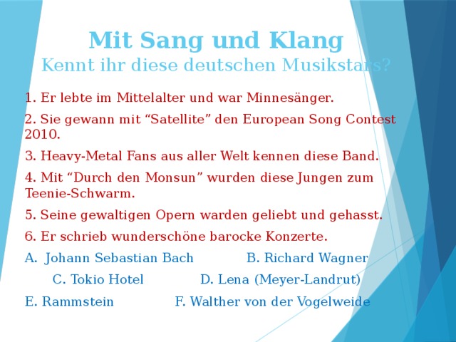Mit Sang und Klang  Kennt ihr diese deutschen Musikstars? 1. Er lebte im Mittelalter und war Minnesänger. 2. Sie gewann mit “Satellite” den European Song Contest 2010. 3. Heavy-Metal Fans aus aller Welt kennen diese Band. 4. Mit “Durch den Monsun” wurden diese Jungen zum Teenie-Schwarm. 5. Seine gewaltigen Opern warden geliebt und gehasst. 6. Er schrieb wunderschöne barocke Konzerte. A. Johann Sebastian Bach B. Richard Wagner  C. Tokio Hotel D. Lena (Meyer-Landrut) E. Rammstein F. Walther von der Vogelweide 