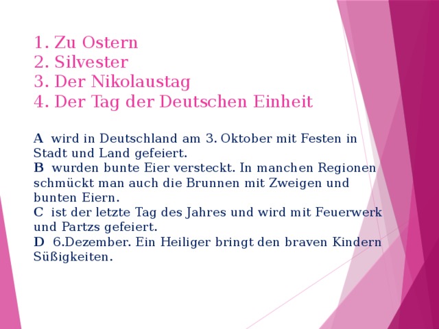1. Zu Ostern  2. Silvester  3. Der Nikolaustag  4. Der Tag der Deutschen Einheit   A wird in Deutschland am 3. Oktober mit Festen in Stadt und Land gefeiert.  B wurden bunte Eier versteckt. In manchen Regionen schmückt man auch die Brunnen mit Zweigen und bunten Eiern.  C ist der letzte Tag des Jahres und wird mit Feuerwerk und Partzs gefeiert.  D 6.Dezember. Ein Heiliger bringt den braven Kindern Süßigkeiten. 