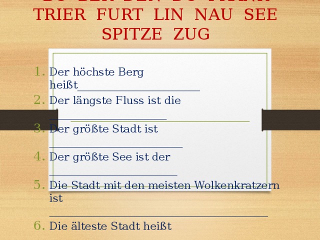BO BER DEN DO FRANK TRIER FURT LIN NAU SEE SPITZE ZUG   Der höchste Berg heißt_______________________ Der längste Fluss ist die ______________________ Der größte Stadt ist _________________________ Der größte See ist der ________________________ Die Stadt mit den meisten Wolkenkratzern ist _________________________________________ Die älteste Stadt heißt ________________________ 