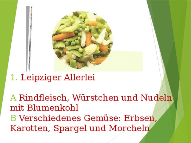        1. Leipziger Allerlei   A Rindfleisch, Würstchen und Nudeln mit Blumenkohl  B Verschiedenes Gemüse: Erbsen, Karotten, Spargel und Morcheln 