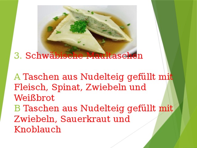 3. Schwäbische Maultaschen   A Taschen aus Nudelteig gefüllt mit Fleisch, Spinat, Zwiebeln und Weißbrot  B Taschen aus Nudelteig gefüllt mit Zwiebeln, Sauerkraut und Knoblauch 