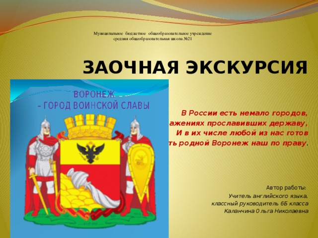 Муниципальное бюджетное общеобразовательное учреждение  средняя общеобразовательная школа №21     ЗАОЧНАЯ ЭКСКУРСИЯ    В России есть немало городов, В сражениях прославивших державу,  И в их числе любой из нас готов Назвать родной Воронеж наш по праву .  Автор работы: Учитель английского языка,  классный руководитель 6Б класса Каланчина Ольга Николаевна  