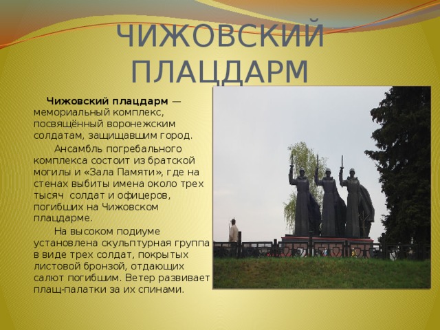 ЧИЖОВСКИЙ ПЛАЦДАРМ  Чижовский плацдарм — мемориальный комплекс, посвящённый воронежским солдатам, защищавшим город.  Ансамбль погребального комплекса состоит из братской могилы и «Зала Памяти», где на стенах выбиты имена около трех тысяч солдат и офицеров, погибших на Чижовском плацдарме.  На высоком подиуме установлена скульптурная группа в виде трех солдат, покрытых листовой бронзой, отдающих салют погибшим. Ветер развивает плащ-палатки за их спинами. 