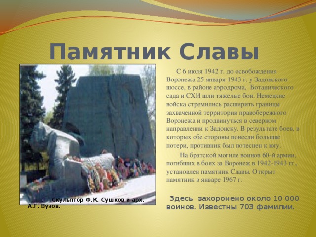  Памятник Славы  С 6 июля 1942 г. до освобождения Воронежа 25 января 1943 г. у Задонского шоссе, в районе аэродрома, Ботанического сада и СХИ шли тяжелые бои. Немецкие войска стремились расширить границы захваченной территории правобережного Воронежа и продвинуться в северном направлении к Задонску. В результате боев, в которых обе стороны понесли большие потери, противник был потеснен к югу.  На братской могиле воинов 60-й армии, погибших в боях за Воронеж в 1942-1943 гг., установлен памятник Славы. Открыт памятник в январе 1967 г.   Здесь захоронено около 10 000 воинов. Известны 703 фамилии.  Скульптор Ф.К. Сушков и арх. А.Г. Вузов. 