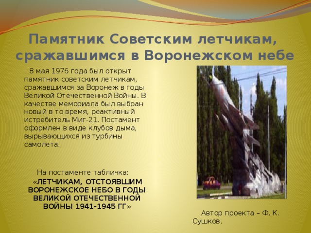 Памятник Советским летчикам, сражавшимся в Воронежском небе  8 мая 1976 года был открыт памятник советским летчикам, сражавшимся за Воронеж в годы Великой Отечественной Войны. В качестве мемориала был выбран новый в то время, реактивный истребитель Миг-21. Постамент оформлен в виде клубов дыма, вырывающихся из турбины самолета. На постаменте табличка:  « ЛЕТЧИКАМ, ОТСТОЯВШИМ ВОРОНЕЖСКОЕ НЕБО В ГОДЫ ВЕЛИКОЙ ОТЕЧЕСТВЕННОЙ ВОЙНЫ 1941-1945 ГГ »  Автор проекта – Ф. К. Сушков. 