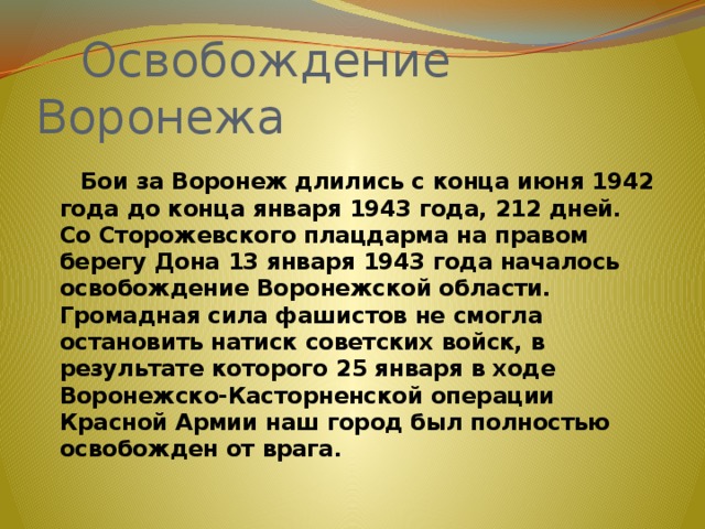  Освобождение Воронежа    Бои за Воронеж длились с конца июня 1942 года до конца января 1943 года, 212 дней.  Со Сторожевского плацдарма на правом берегу Дона 13 января 1943 года началось освобождение Воронежской области.  Громадная сила фашистов не смогла остановить натиск советских войск, в результате которого 25 января в ходе Воронежско-Касторненской операции Красной Армии наш город был полностью освобожден от врага. 