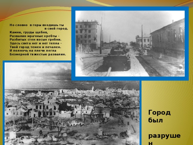  Но словно в горы входишь ты  в свой город.  Камни, груды щебня,  Развалин мрачные хребты –  Разбитых стен косые гребни.  Здесь света нет и нет тепла –  Твой город темен и печален.  И полночь на плечи легла  Безмерной тяжестью развалин. Город был  разрушен  на 92% 