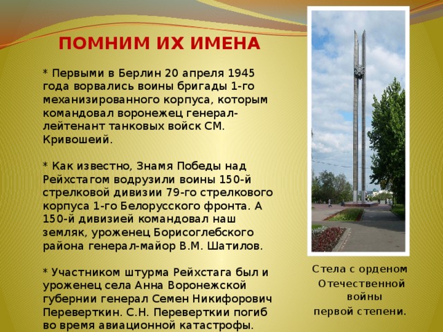  ПОМНИМ ИХ ИМЕНА * Первыми в Берлин 20 апреля 1945 года ворвались воины бригады 1-го механизированного корпуса, которым командовал воронежец генерал-лейтенант танковых войск СМ. Кривошеий.   * Как известно, Знамя Победы над Рейхстагом водрузили воины 150-й стрелковой дивизии 79-го стрелкового корпуса 1-го Белорусского фронта. А 150-й дивизией командовал наш земляк, уроженец Борисоглебского района генерал-майор В.М. Шатилов.   * Участником штурма Рейхстага был и уроженец села Анна Воронежской губернии генерал Семен Никифорович Переверткин. С.Н. Переверткии погиб во время авиационной катастрофы. Стела с орденом  Отечественной войны первой степени. 