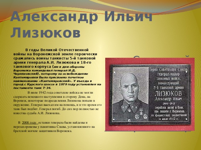 Александр Ильич Лизюков    Советский военачальник,  В годы Великой Отечественной войны на Воронежской земле героически сражались воины танкисты 5-й танковой армии генерала А.И. Лизюкова и 18-го танкового корпуса ( им в дни обороны Воронежа командовал генерал И.Д. Черняховский), которому за освобождение Кантемировки было присвоено почетное наименование «Кантемировский». У въезда в город с Курского шоссе в 1979 году установлен на постаменте танк Т-34. Герой Советского Союза,  В июле 1942 года советские войска не могли сдержать немецкого наступления в сторону Дона, на Воронеж, некоторые подразделения Лизюкова попали в окружение. Генерал выехал им на помощь, и в это время его танк был подбит. Генерал погиб. До сих пор полностью не известна судьба А.И. Лизюкова.  генерал-майор  В 2008 году останки генерала были найдены и перезахоронены у памятника Славы, установленного на братской могиле защитников Воронежа. 