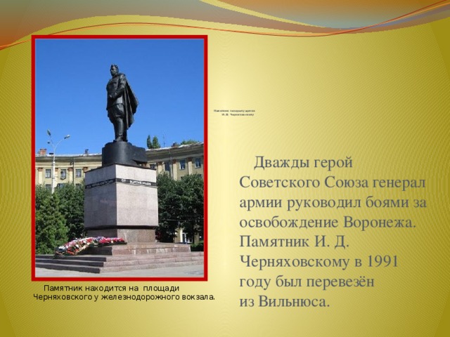              Памятник генералу армии  И.Д. Черняховскому    Дважды герой Советского Союза генерал армии руководил боями за освобождение Воронежа. Памятник И. Д. Черняховскому в 1991 году был перевезён из Вильнюса.  Памятник находится на  площади Черняховского у железнодорожного вокзала. 