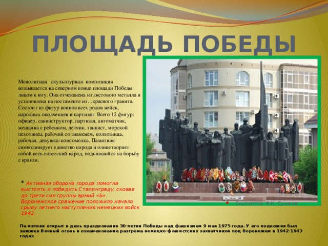 ПЛОЩАДЬ ПОБЕДЫ             Монолитная скульптурная композиция возвышается на северном конце площади Победы лицом к югу. Она отчеканена из листового металла и установлена на постаменте из ...красного гранита. Состоит из фигур воинов всех родов войск, народных ополченцев и партизан. Всего 12 фигур: офицер, санинструктор, партизан, автоматчик, женщина с ребенком, летчик, танкист, морской пехотинец, рабочий со знаменем, колхозница, рабочая, девушка-комсомолка. Памятник символизирует единство народа и олицетворяет собой весь советский народ, поднявшийся на борьбу с врагом.   * Активная оборона города помогла выстоять и победить Сталинграду, сковав до трети сил группы армий «Б». Воронежское сражение положило начало срыву летнего наступления немецких войск 1942. Скульптор Ф.К. Сушков. Па мятник открыт в день празднования 30-летия Победы над фашизмом 9 мая 1975 года. У его подножия был зажжен Вечный огонь в ознаменование разгрома немецко-фашистских захватчиков под Воронежем в 1942-1943 годах   