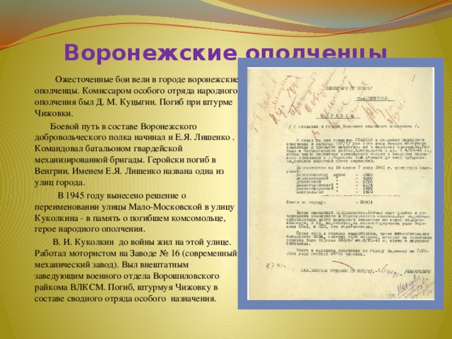Воронежские ополченцы    Ожесточенные бои вели в городе воронежские ополченцы. Комиссаром особого отряда народного ополчения был Д. М. Куцыгин. Погиб при штурме Чижовки.  Боевой путь в составе Воронежского добровольческого полка начинал и Е.Я. Лишенко . Командовал батальоном гвардейской механизированной бригады. Геройски погиб в Венгрии. Именем Е.Я. Лишенко названа одна из улиц города.  В 1945 году вынесено решение о переименовании улицы Мало-Московской в улицу Куколкина - в память о погибшем комсомольце, герое народного ополчения.  В. И. Куколкин до войны жил на этой улице. Работал мотористом на Заводе № 16 (современный механический завод). Выл внештатным заведующим военного отдела Ворошиловского райкома ВЛКСМ. Погиб, штурмуя Чижовку в составе сводного отряда особого назначения. 