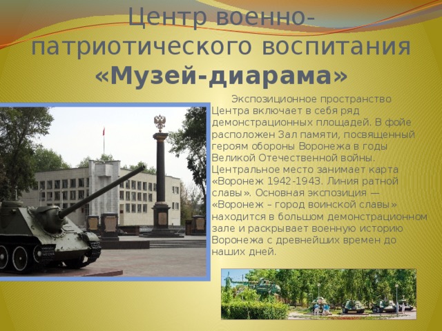 Центр военно-патриотического воспитания  «Музей-диарама»  Экспозиционное пространство Центра включает в себя ряд демонстрационных площадей. В фойе расположен Зал памяти, посвященный героям обороны Воронежа в годы Великой Отечественной войны. Центральное место занимает карта «Воронеж 1942-1943. Линия ратной славы». Основная экспозиция — «Воронеж – город воинской славы» находится в большом демонстрационном зале и раскрывает военную историю Воронежа с древнейших времен до наших дней. 