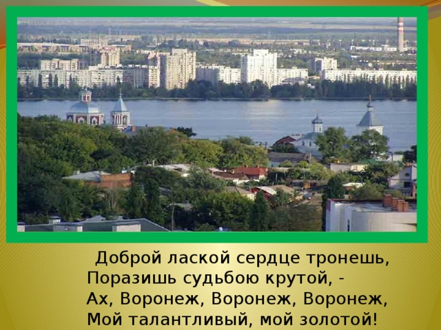  Доброй лаской сердце тронешь,  Поразишь судьбою крутой, -  Ах, Воронеж, Воронеж, Воронеж,  Мой талантливый, мой золотой! 
