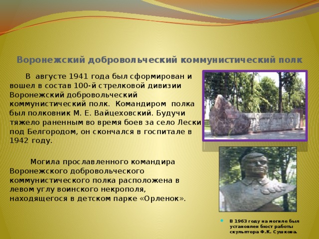  Воронежский добровольческий коммунистический полк  В августе 1941 года был сформирован и вошел в состав 100-й стрелковой дивизии Воронежский добровольческий коммуниcтический полк. Командиром полка был полковник М. Е. Вайцеховский. Будучи тяжело раненным во время боев за село Лески под Белгородом, он скончался в госпитале в 1942 году.  Могила прославленного командира Воронежского добровольческого коммунистического полка расположена в левом углу воинского некрополя, находящегося в детском парке «Орленок».    В 1963 году на могиле был установлен бюст работы скульптора Ф.К. Сушкова.   