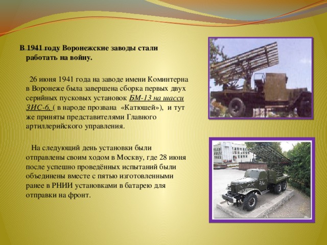           Промышленность Воронежа   В 1941 году Воронежские заводы стали работать на войну.   26 июня 1941 года на заводе имени Коминтерна в Воронеже была завершена сборка первых двух серийных пусковых установок БМ-13 на шасси ЗИС-6, ( в народе прозвана «Катюшей»), и тут же приняты представителями Главного артиллерийского управления.  На следующий день установки были отправлены своим ходом в Москву, где 28 июня после успешно проведённых испытаний были объединены вместе с пятью изготовленными ранее в РНИИ установками в батарею для отправки на фронт. 
