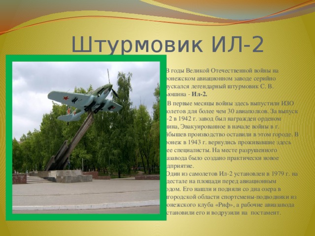  Штурмовик ИЛ-2  В годы Великой Отечественной войны на Воронежском авиационном заводе серийно выпускался легендарный штурмовик С. В. Ильюшина - Ил-2.  В первые месяцы войны здесь выпустили ИЗО самолетов для более чем 30 авиаполков. За выпуск ИЛ-2 в 1942 г. завод был награжден орденом Ленина, Эвакуированное в начале войны в г. Куйбышев производство оставили в этом городе. В Воронеж в 1943 г. вернулись проживавшие здесь ранее специалисты. На месте разрушенного авиазавода было создано практически новое предприятие.  Один из самолетов Ил-2 установлен в 1979 г. на пьедестале на площади перед авиационным заводом. Его нашли и подняли со дна озера в Белгородской области спортсмены-подводники из воронежского клуба «Риф», а рабочие авиазавода восстановили его и водрузили на постамент. 
