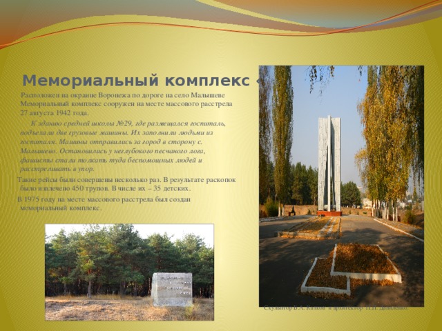  Мемориальный комплекс «Песчаный лог»  Расположен на окраине Воронежа по дороге на село Малышеве Мемориальный комплекс сооружен на месте массового расстрела 27 августа 1942 года.  К зданию средней школы №29, где размещался госпиталь, подъехали две грузовые машины. Их заполнили людьми из госпиталя. Машины отправились за город в сторону с. Малышево. Остановились у неглубокого песчаного лога, фашисты стали толкать туда беспомощных людей и расстреливать в упор. Такие рейсы были совершены несколько раз. В результате раскопок было извлечено 450 трупов. В числе их – 35 детских. В 1975 году на месте массового расстрела был создан мемориальный комплекс. тт  Скульптор Б.А. Катков и архитектор П.П. Даниленко. 