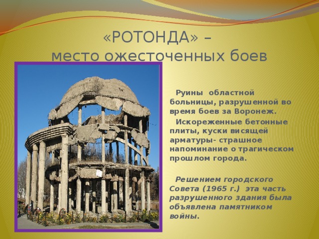 «РОТОНДА» –  место ожесточенных боев  Руины  областной больницы, разрушенной во время боев за Воронеж.  Искореженные бетонные плиты, куски висящей арматуры- страшное напоминание о трагическом прошлом города.   Решением городского Совета (1965 г.) эта часть разрушенного здания была объявлена памятником войны. 