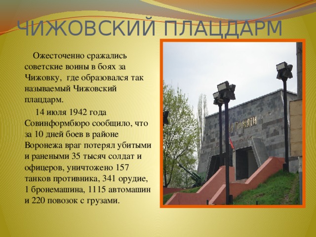 ЧИЖОВСКИЙ ПЛАЦДАРМ  Ожесточенно сражались советские воины в боях за Чижовку, где образовался так называемый Чижовский плацдарм.  14 июля 1942 года Совинформбюро сообщило, что за 10 дней боев в районе Воронежа враг потерял убитыми и ранеными 35 тысяч солдат и офицеров, уничтожено 157 танков противника, 341 орудие, 1 бронемашина, 1115 автомашин и 220 повозок с грузами. 