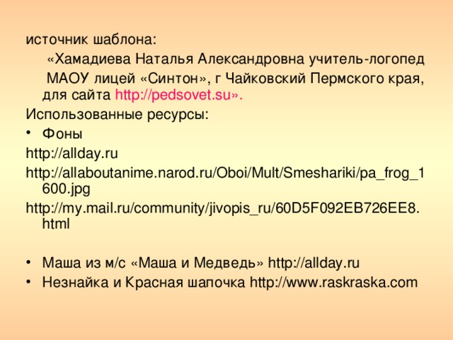 источник шаблона:  «Хамадиева Наталья Александровна учитель-логопед  МАОУ лицей «Синтон», г Чайковский Пермского края, для сайта http://pedsovet.su». Использованные ресурсы: Фоны http://allday.ru http://allaboutanime.narod.ru/Oboi/Mult/Smeshariki/pa_frog_1600.jpg http://my.mail.ru/community/jivopis_ru/60D5F092EB726EE8.html Маша из м/с «Маша и Медведь» http://allday.ru Незнайка и Красная шапочка http://www.raskraska.com 