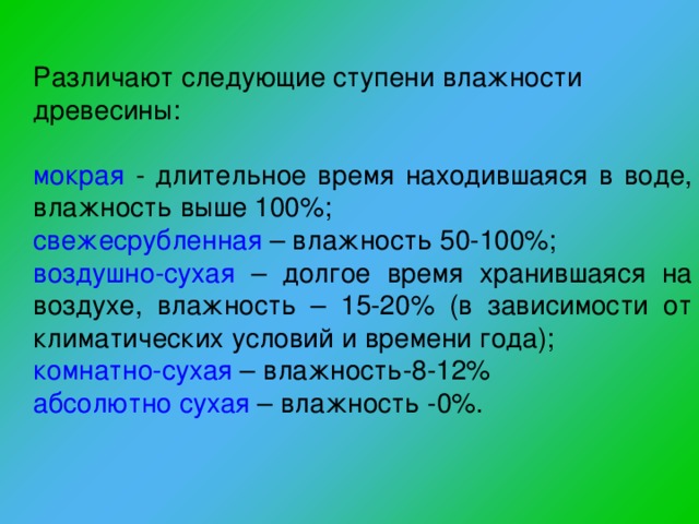 Различают следующие ступени влажности древесины: мокрая  - длительное время находившаяся в воде, влажность выше 100%; свежесрубленная  – влажность 50-100%; воздушно-сухая – долгое время хранившаяся на воздухе, влажность – 15-20% (в зависимости от климатических условий и времени года); комнатно-сухая – влажность-8-12% абсолютно сухая – влажность -0%. 