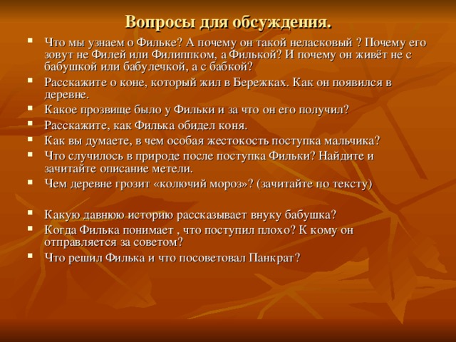 Вопросы для обсуждения. Что мы узнаем о Фильке? А почему он такой неласковый ? Почему его зовут не Филей или Филиппком, а Филькой? И почему он живёт не с бабушкой или бабулечкой, а с бабкой? Расскажите о коне, который жил в Бережках. Как он появился в деревне. Какое прозвище было у Фильки и за что он его получил? Расскажите, как Филька обидел коня. Как вы думаете, в чем особая жестокость поступка мальчика? Что случилось в природе после поступка Фильки? Найдите и зачитайте описание метели. Чем деревне грозит «колючий мороз»? (зачитайте по тексту)  Какую давнюю историю рассказывает внуку бабушка? Когда Филька понимает , что поступил плохо? К кому он отправляется за советом? Что решил Филька и что посоветовал Панкрат?  