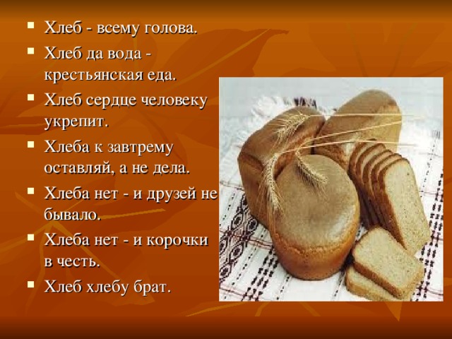 Хлеб - всему голова. Хлеб да вода - крестьянская еда. Хлеб сердце человеку укрепит. Хлеба к завтрему оставляй, а не дела. Хлеба нет - и друзей не бывало. Хлеба нет - и корочки в честь. Хлеб хлебу брат. 
