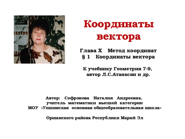 Координаты вектора Глава X Метод координат § 1 Координаты вектора  К учебнику Геометрия 7-9, автор Л.С.Атанасян и др. Автор: Софронова Наталия Андреевна, учитель математики высшей категории МОУ «Упшинская основная общеобразовательная школа» Оршанского района Республики Марий Эл 